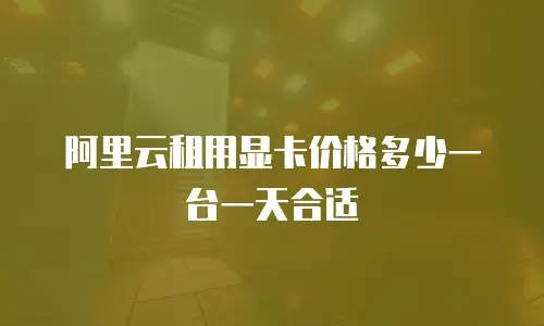 阿里云租用显卡价格多少一台一天合适