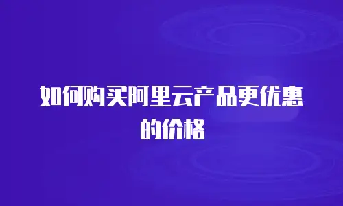如何购买阿里云产品更优惠的价格