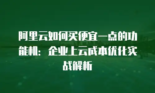 阿里云如何买便宜一点的功能机：企业上云成本优化实战解析