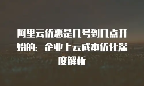 阿里云优惠是几号到几点开始的：企业上云成本优化深度解析