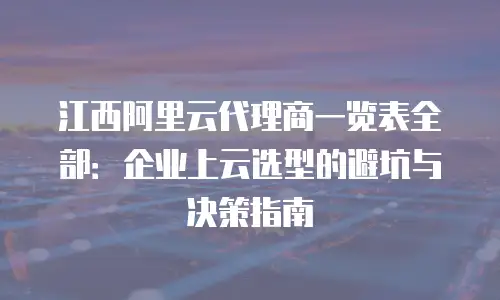 江西阿里云代理商一览表全部：企业上云选型的避坑与决策指南