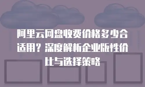 阿里云网盘收费价格多少合适用？深度解析企业版性价比与选择策略