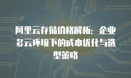 阿里云存储价格解析：企业多云环境下的成本优化与选型策略
