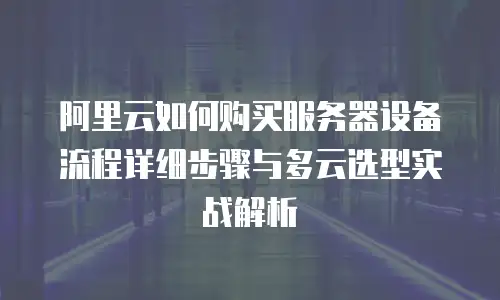 阿里云如何购买服务器设备流程详细步骤与多云选型实战解析