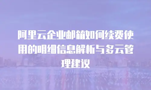 阿里云企业邮箱如何续费使用的明细信息解析与多云管理建议