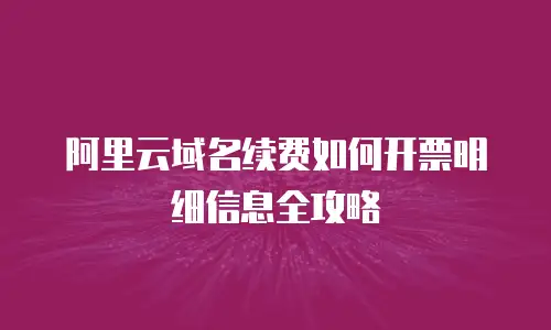 阿里云域名续费如何开票明细信息全攻略