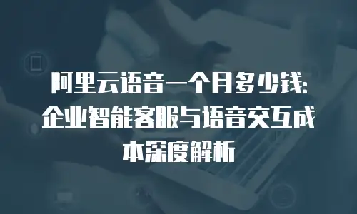 阿里云语音一个月多少钱：企业智能客服与语音交互成本深度解析