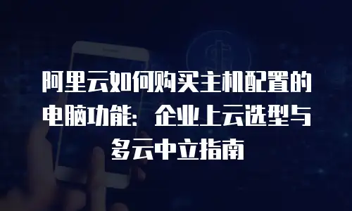 阿里云如何购买主机配置的电脑功能：企业上云选型与多云中立指南