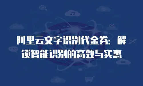 阿里云文字识别代金券：解锁智能识别的高效与实惠