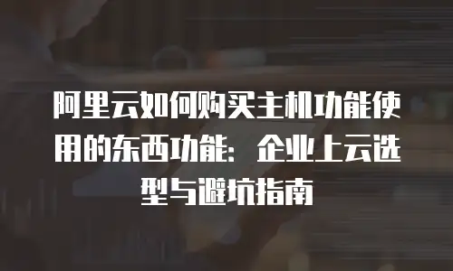 阿里云如何购买主机功能使用的东西功能：企业上云选型与避坑指南