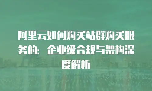 阿里云如何购买站群购买服务的：企业级合规与架构深度解析
