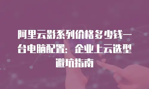 阿里云影系列价格多少钱一台电脑配置：企业上云选型避坑指南