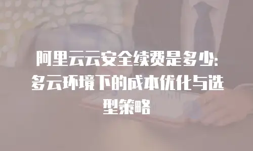 阿里云云安全续费是多少：多云环境下的成本优化与选型策略
