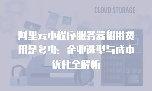 阿里云小程序服务器租用费用是多少：企业选型与成本优化全解析