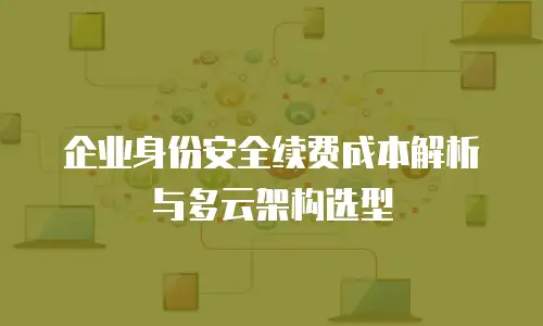 企业身份安全续费成本解析与多云架构选型