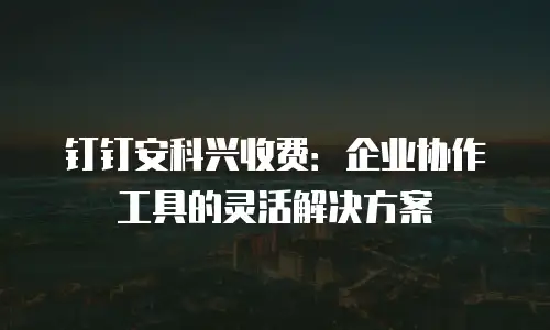 钉钉安科兴收费：企业协作工具的灵活解决方案