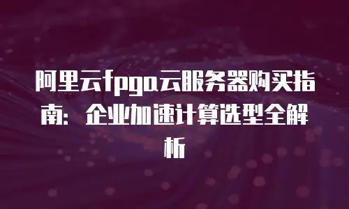 阿里云fpga云服务器购买指南：企业加速计算选型全解析
