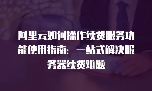 阿里云如何操作续费服务功能使用指南：一站式解决服务器续费难题