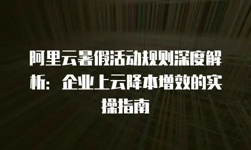 阿里云暑假活动规则深度解析：企业上云降本增效的实操指南