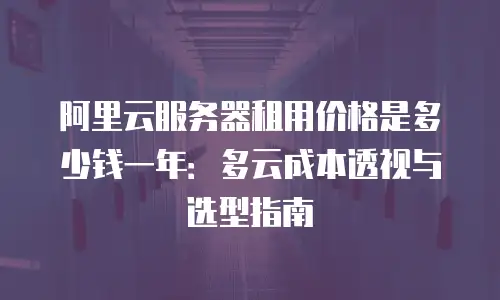阿里云服务器租用价格是多少钱一年：多云成本透视与选型指南