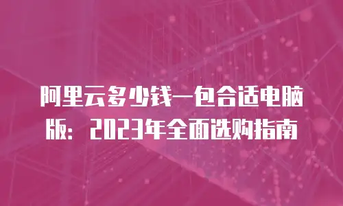 阿里云多少钱一包合适电脑版：2023年全面选购指南