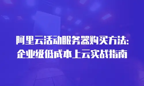 阿里云活动服务器购买方法：企业级低成本上云实战指南