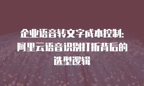 企业语音转文字成本控制：阿里云语音识别打折背后的选型逻辑