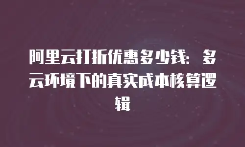 阿里云打折优惠多少钱：多云环境下的真实成本核算逻辑