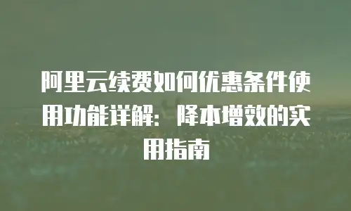 阿里云续费如何优惠条件使用功能详解：降本增效的实用指南