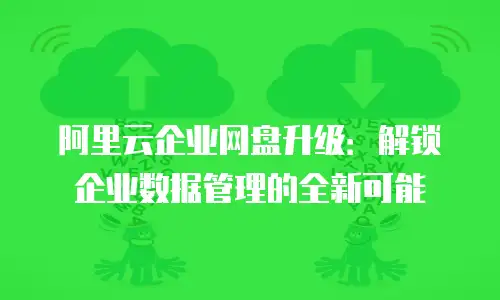 阿里云企业网盘升级：解锁企业数据管理的全新可能