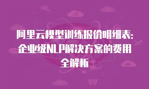 阿里云模型训练报价明细表：企业级NLP解决方案的费用全解析