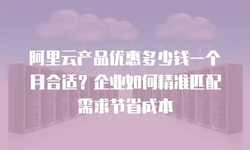 阿里云产品优惠多少钱一个月合适？企业如何精准匹配需求节省成本