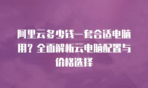 阿里云多少钱一套合适电脑用？全面解析云电脑配置与价格选择