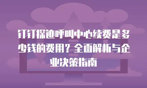 钉钉探迹呼叫中心续费是多少钱的费用？全面解析与企业决策指南