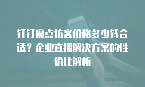 钉钉魔点访客价格多少钱合适？企业直播解决方案的性价比解析