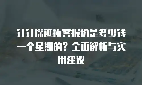 钉钉探迹拓客报价是多少钱一个星期的？全面解析与实用建议