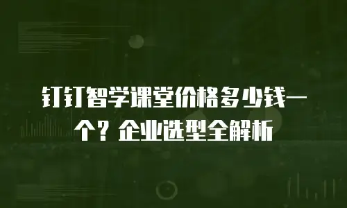 钉钉智学课堂价格多少钱一个？企业选型全解析