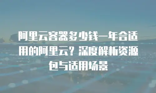 阿里云容器多少钱一年合适用的阿里云？深度解析资源包与适用场景