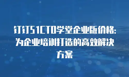 钉钉51CTO学堂企业版价格：为企业培训打造的高效解决方案