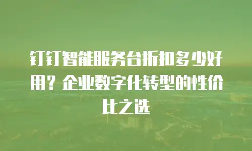 钉钉智能服务台折扣多少好用？企业数字化转型的性价比之选