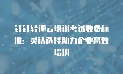 钉钉轻速云培训考试收费标准：灵活选择助力企业高效培训