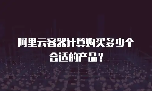 阿里云容器计算购买多少个合适的产品？