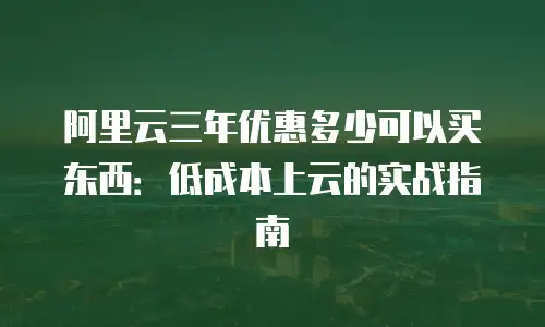 阿里云三年优惠多少可以买东西：低成本上云的实战指南