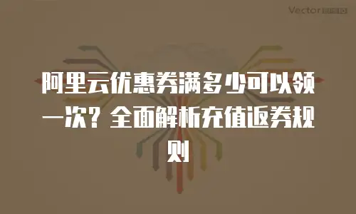 阿里云优惠券满多少可以领一次？全面解析充值返券规则