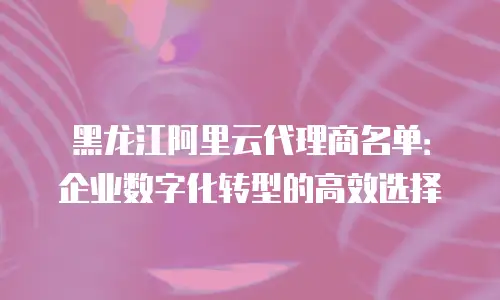 黑龙江阿里云代理商名单：企业数字化转型的高效选择