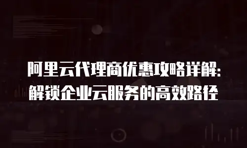 阿里云代理商优惠攻略详解：解锁企业云服务的高效路径