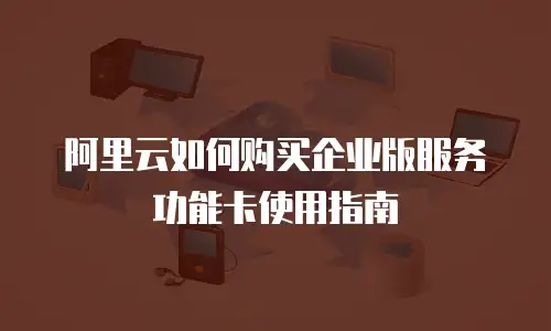 阿里云如何购买企业版服务功能卡使用指南