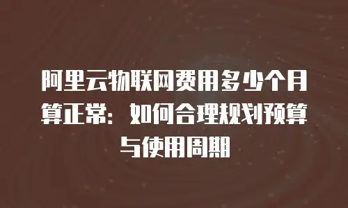 阿里云物联网费用多少个月算正常：如何合理规划预算与使用周期