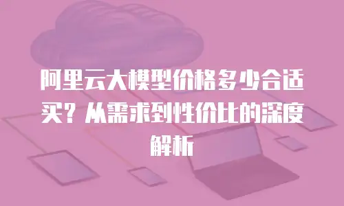 阿里云大模型价格多少合适买？从需求到性价比的深度解析