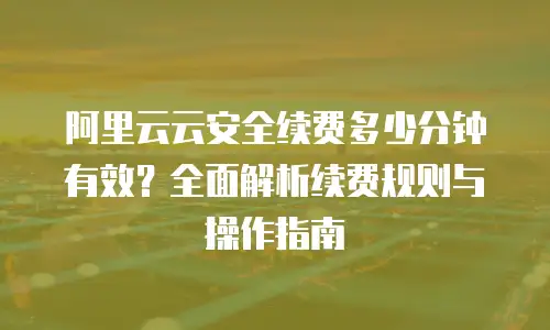 阿里云云安全续费多少分钟有效？全面解析续费规则与操作指南